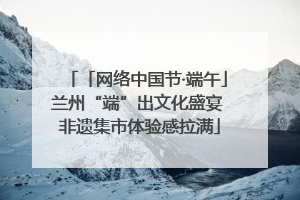 「网络中国节·端午」兰州“端”出文化盛宴 非遗集市体验感拉满