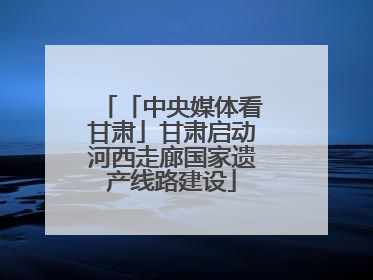 「中央媒体看甘肃」甘肃启动河西走廊国家遗产线路建设