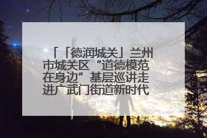「德润城关」兰州市城关区“道德模范在身边”基层巡讲走进广武门街道新时代文明实践所