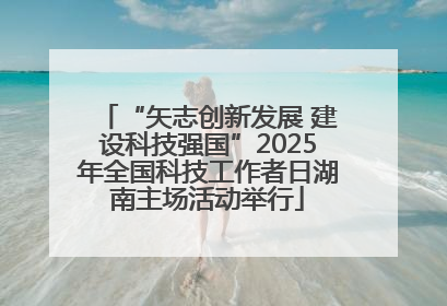 “矢志创新发展 建设科技强国”2025年全国科技工作者日湖南主场活动举行