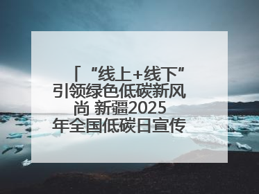 “线上+线下”引领绿色低碳新风尚 新疆2025年全国低碳日宣传教育活动启动