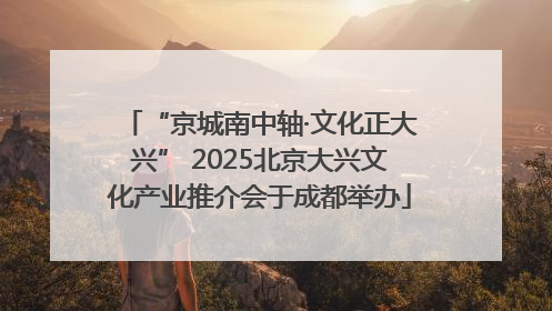 “京城南中轴·文化正大兴” 2025北京大兴文化产业推介会于成都举办