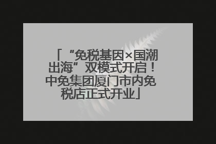 “免税基因×国潮出海”双模式开启！中免集团厦门市内免税店正式开业