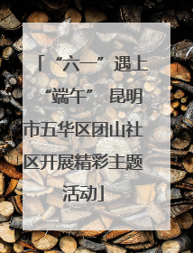 “六一”遇上“端午” 昆明市五华区团山社区开展精彩主题活动