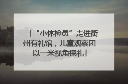 “小体检员”走进衢州有礼馆，儿童观察团以一米视角探礼