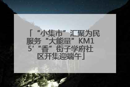 “小集市”汇聚为民服务“大能量”KM15′“香”街子学府社区开集迎端午