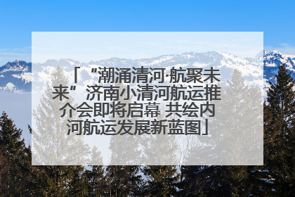 “潮涌清河·航聚未来”济南小清河航运推介会即将启幕 共绘内河航运发展新蓝图