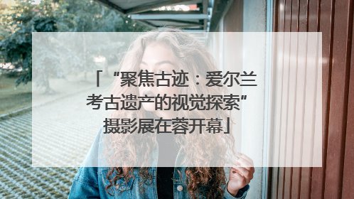 “聚焦古迹：爱尔兰考古遗产的视觉探索”摄影展在蓉开幕