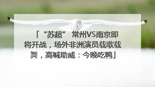 “苏超” 常州VS南京即将开战，场外非洲演员载歌载舞，高喊助威：今晚吃鸭