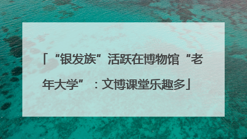 “银发族”活跃在博物馆“老年大学”：文博课堂乐趣多