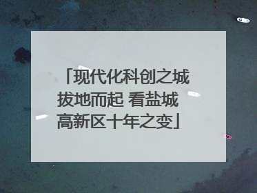 现代化科创之城拔地而起 看盐城高新区十年之变