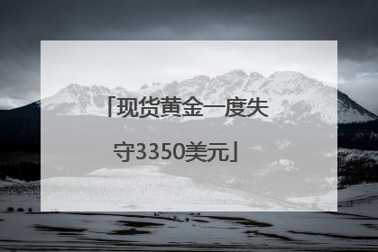 现货黄金一度失守3350美元