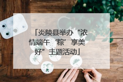 炎陵县举办“浓情端午‘粽’享美好”主题活动