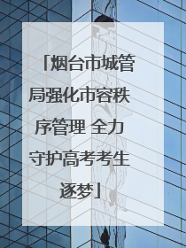 烟台市城管局强化市容秩序管理 全力守护高考考生逐梦