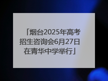 烟台2025年高考招生咨询会6月27日在青华中学举行