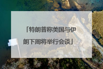 特朗普称美国与伊朗下周将举行会谈