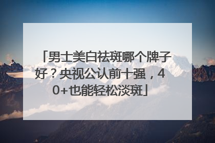 男士美白祛斑哪个牌子好？央视公认前十强，40+也能轻松淡斑
