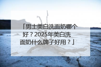 男士美白洗面奶哪个好？2025年美白洗面奶什么牌子好用？