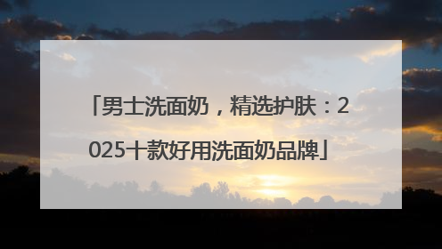 男士洗面奶，精选护肤：2025十款好用洗面奶品牌