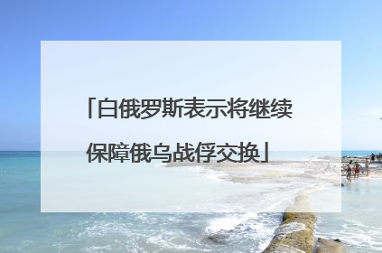 白俄罗斯表示将继续保障俄乌战俘交换