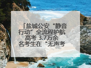 盐城公安“静音行动”全流程护航高考 3.7万余名考生在“无声考场”逐梦