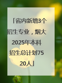 省内新增3个招生专业，烟大2025年本科招生总计划7520人