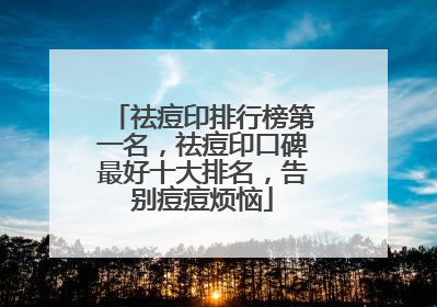 祛痘印排行榜第一名，祛痘印口碑最好十大排名，告别痘痘烦恼