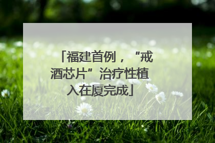 福建首例，“戒酒芯片”治疗性植入在厦完成
