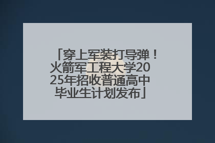 穿上军装打导弹！火箭军工程大学2025年招收普通高中毕业生计划发布