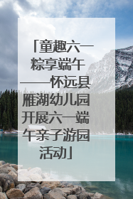 童趣六一 粽享端午——怀远县雁湖幼儿园开展六一端午亲子游园活动