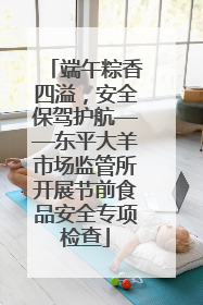 端午粽香四溢，安全保驾护航——东平大羊市场监管所开展节前食品安全专项检查
