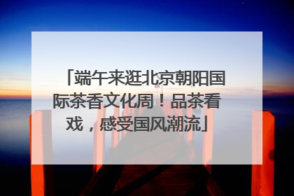 端午来逛北京朝阳国际茶香文化周！品茶看戏，感受国风潮流
