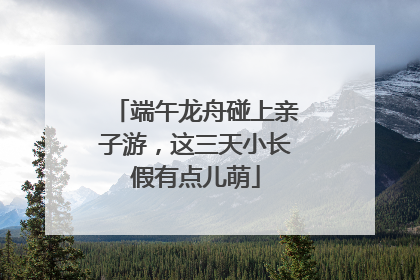 端午龙舟碰上亲子游，这三天小长假有点儿萌