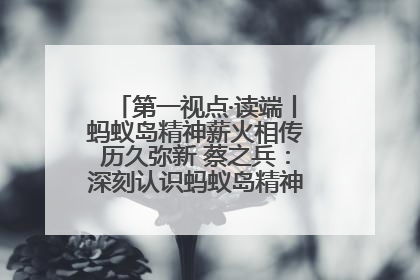 第一视点·读端丨蚂蚁岛精神薪火相传历久弥新 蔡之兵：深刻认识蚂蚁岛精神的“精气神”