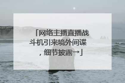 网络主播直播战斗机引来境外间谍，细节披露→
