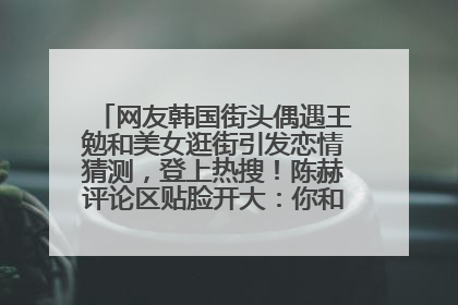 网友韩国街头偶遇王勉和美女逛街引发恋情猜测，登上热搜！陈赫评论区贴脸开大：你和谁逛街？我也想知道