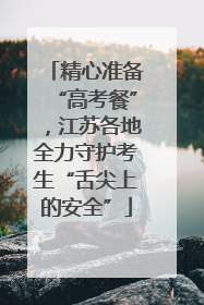 精心准备“高考餐”,江苏各地全力守护考生“舌尖上的安全”