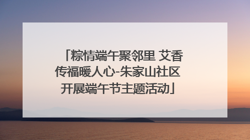 粽情端午聚邻里 艾香传福暖人心-朱家山社区开展端午节主题活动