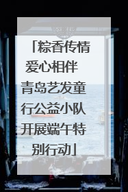 粽香传情爱心相伴 青岛艺发童行公益小队开展端午特别行动