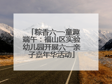 粽香六一·童趣端午：福山区实验幼儿园开展六一亲子嘉年华活动