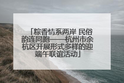 粽香情系两岸 民俗韵连同胞——杭州市余杭区开展形式多样的迎端午联谊活动