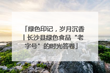 绿色印记，岁月沉香丨长沙县绿色食品“老字号”的时光答卷
