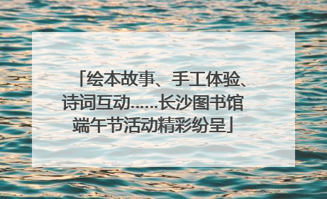 绘本故事、手工体验、诗词互动……长沙图书馆端午节活动精彩纷呈
