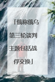 俄称俄乌第三轮谈判主题包括战俘交换