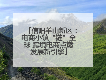 信阳羊山新区：电商小镇“链”全球 跨境电商点燃发展新引擎
