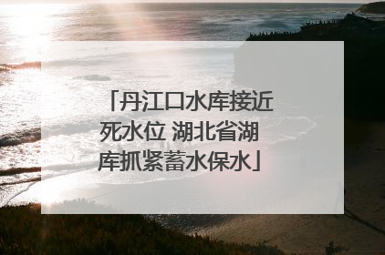 丹江口水库接近死水位 湖北省湖库抓紧蓄水保水