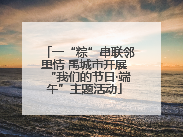 一“粽”串联邻里情 禹城市开展“我们的节日·端午”主题活动