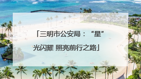 三明市公安局：“星”光闪耀 照亮前行之路
