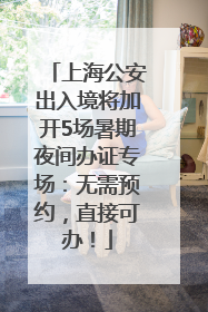 上海公安出入境将加开5场暑期夜间办证专场：无需预约，直接可办！