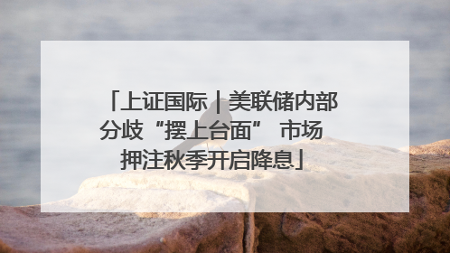 上证国际｜美联储内部分歧“摆上台面” 市场押注秋季开启降息